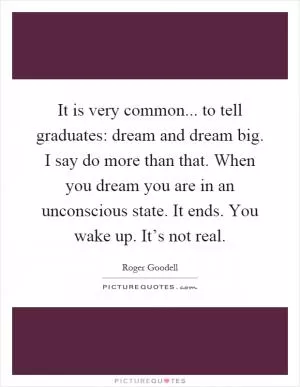 It is very common... to tell graduates: dream and dream big. I say do more than that. When you dream you are in an unconscious state. It ends. You wake up. It’s not real Picture Quote #1
