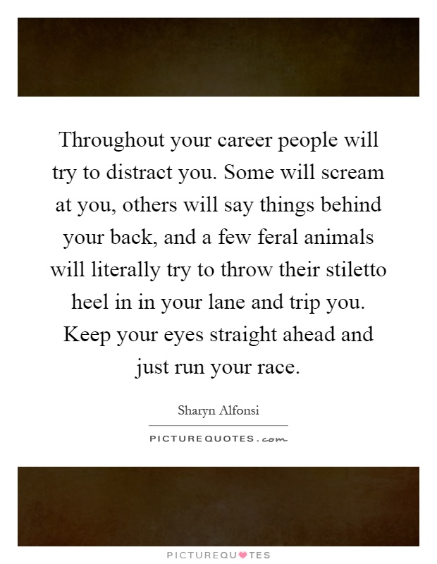 Throughout your career people will try to distract you. Some will scream at you, others will say things behind your back, and a few feral animals will literally try to throw their stiletto heel in in your lane and trip you. Keep your eyes straight ahead and just run your race Picture Quote #1