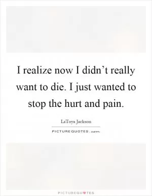 I realize now I didn’t really want to die. I just wanted to stop the hurt and pain Picture Quote #1