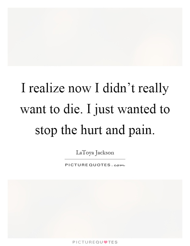I realize now I didn't really want to die. I just wanted to stop the hurt and pain Picture Quote #1