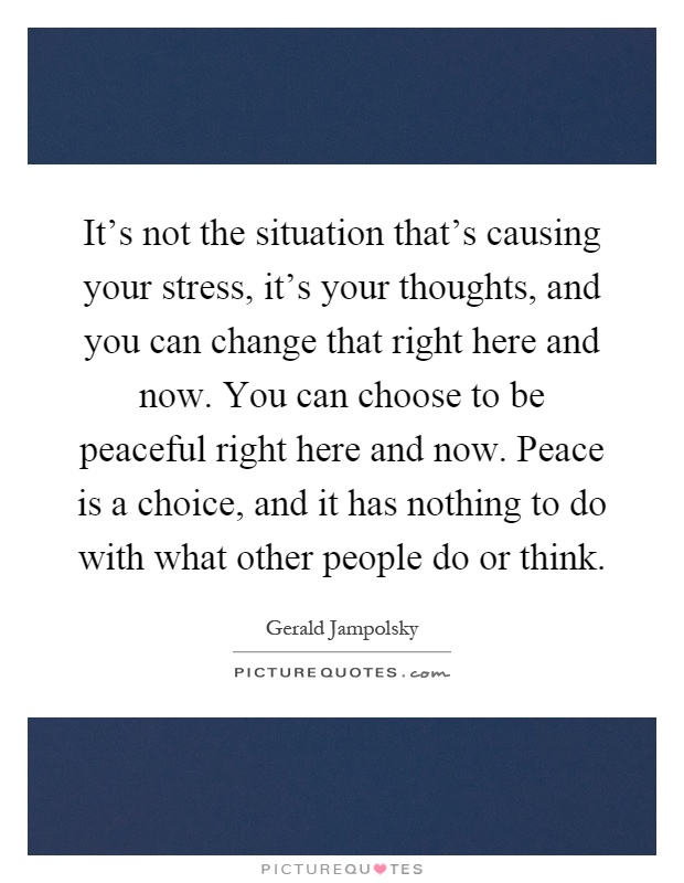 It's not the situation that's causing your stress, it's your thoughts, and you can change that right here and now. You can choose to be peaceful right here and now. Peace is a choice, and it has nothing to do with what other people do or think Picture Quote #1
