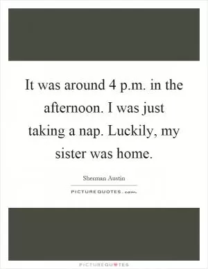 It was around 4 p.m. in the afternoon. I was just taking a nap. Luckily, my sister was home Picture Quote #1