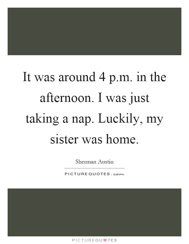 It was around 4 p.m. in the afternoon. I was just taking a nap. Luckily, my sister was home Picture Quote #1