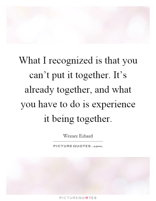 What I recognized is that you can't put it together. It's already together, and what you have to do is experience it being together Picture Quote #1