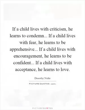 If a child lives with criticism, he learns to condemn... If a child lives with fear, he learns to be apprehensive... If a child lives with encouragement, he learns to be confident... If a child lives with acceptance, he learns to love Picture Quote #1