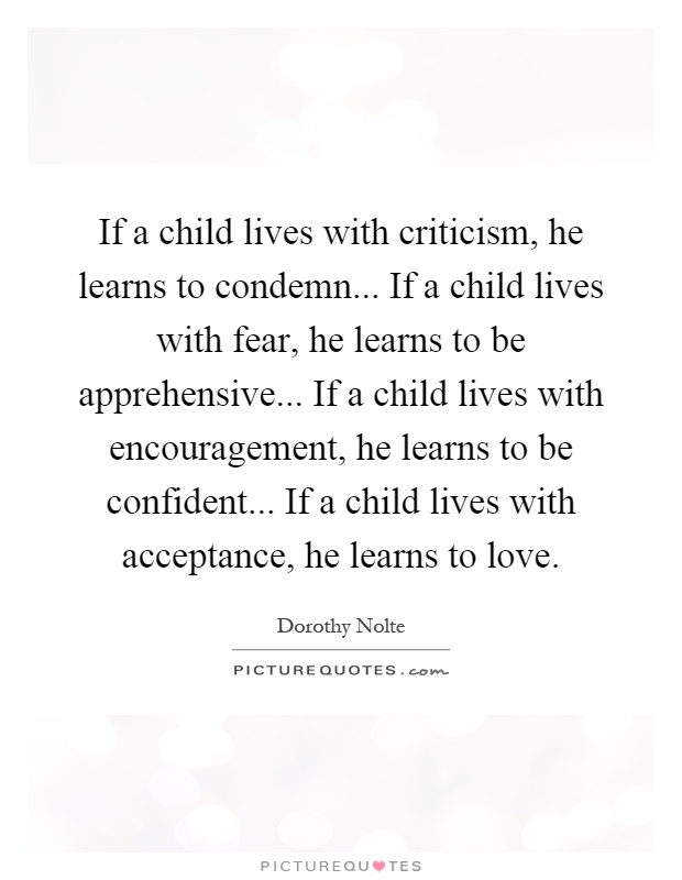 If a child lives with criticism, he learns to condemn... If a child lives with fear, he learns to be apprehensive... If a child lives with encouragement, he learns to be confident... If a child lives with acceptance, he learns to love Picture Quote #1