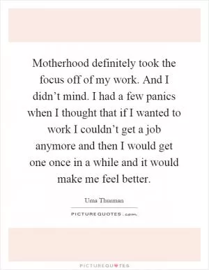 Motherhood definitely took the focus off of my work. And I didn’t mind. I had a few panics when I thought that if I wanted to work I couldn’t get a job anymore and then I would get one once in a while and it would make me feel better Picture Quote #1