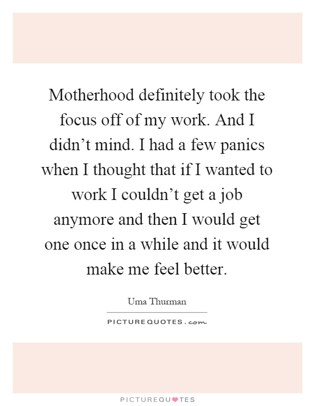 Motherhood definitely took the focus off of my work. And I didn't mind. I had a few panics when I thought that if I wanted to work I couldn't get a job anymore and then I would get one once in a while and it would make me feel better Picture Quote #1