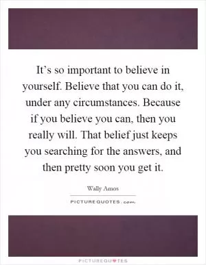 It’s so important to believe in yourself. Believe that you can do it, under any circumstances. Because if you believe you can, then you really will. That belief just keeps you searching for the answers, and then pretty soon you get it Picture Quote #1
