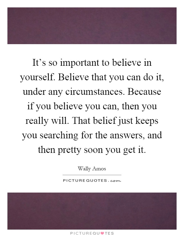It's so important to believe in yourself. Believe that you can do it, under any circumstances. Because if you believe you can, then you really will. That belief just keeps you searching for the answers, and then pretty soon you get it Picture Quote #1