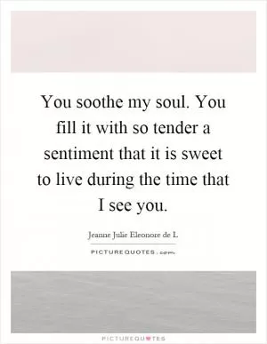 You soothe my soul. You fill it with so tender a sentiment that it is sweet to live during the time that I see you Picture Quote #1