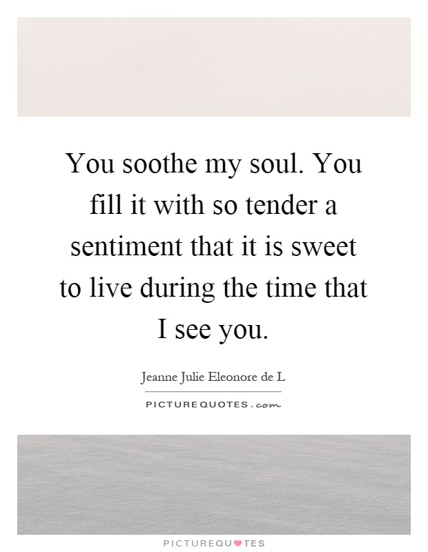 You soothe my soul. You fill it with so tender a sentiment that it is sweet to live during the time that I see you Picture Quote #1