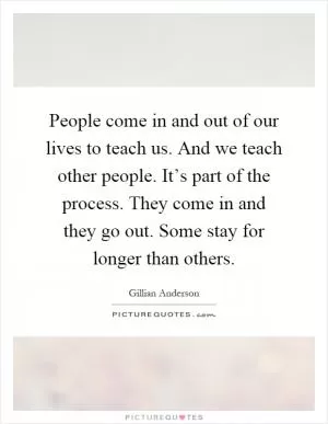 People come in and out of our lives to teach us. And we teach other people. It’s part of the process. They come in and they go out. Some stay for longer than others Picture Quote #1