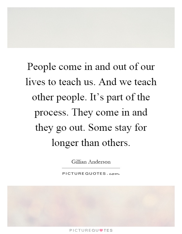 People come in and out of our lives to teach us. And we teach other people. It's part of the process. They come in and they go out. Some stay for longer than others Picture Quote #1