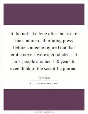 It did not take long after the rise of the commercial printing press before someone figured out that erotic novels were a good idea... It took people another 150 years to even think of the scientific journal Picture Quote #1