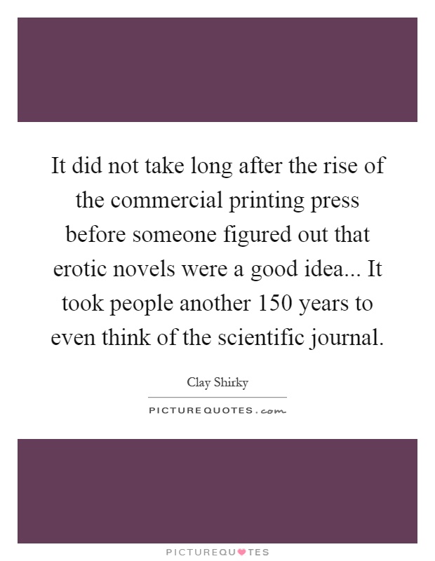 It did not take long after the rise of the commercial printing press before someone figured out that erotic novels were a good idea... It took people another 150 years to even think of the scientific journal Picture Quote #1