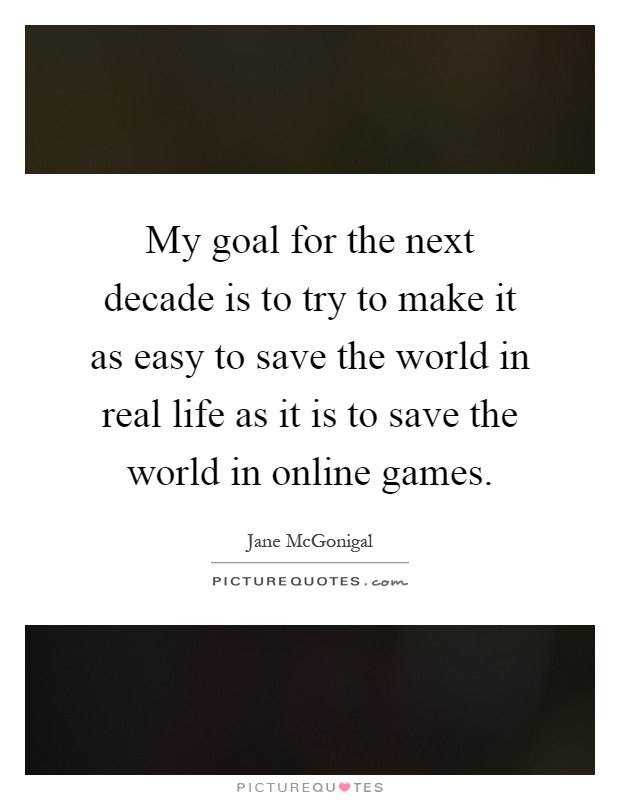 My goal for the next decade is to try to make it as easy to save the world in real life as it is to save the world in online games Picture Quote #1