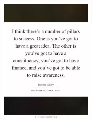 I think there’s a number of pillars to success. One is you’ve got to have a great idea. The other is you’ve got to have a constituency, you’ve got to have finance, and you’ve got to be able to raise awareness Picture Quote #1