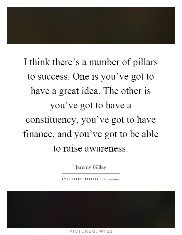 I think there's a number of pillars to success. One is you've got to have a great idea. The other is you've got to have a constituency, you've got to have finance, and you've got to be able to raise awareness Picture Quote #1