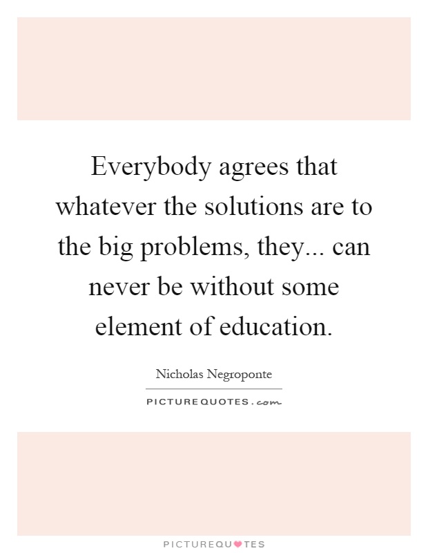 Everybody agrees that whatever the solutions are to the big problems, they... can never be without some element of education Picture Quote #1
