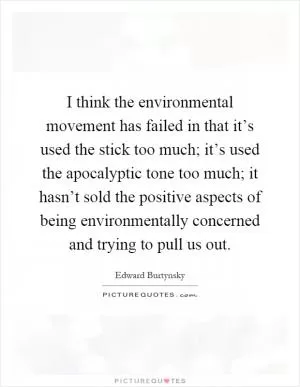 I think the environmental movement has failed in that it’s used the stick too much; it’s used the apocalyptic tone too much; it hasn’t sold the positive aspects of being environmentally concerned and trying to pull us out Picture Quote #1