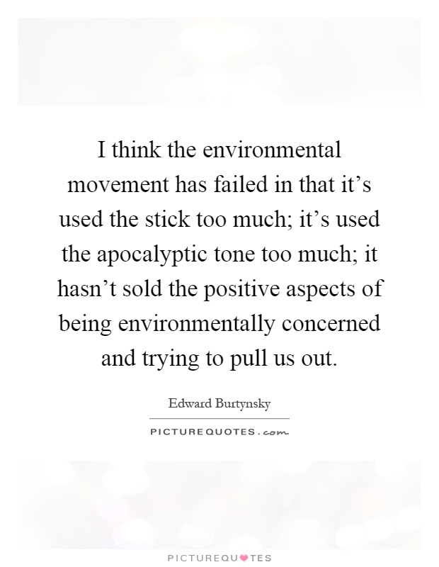 I think the environmental movement has failed in that it's used the stick too much; it's used the apocalyptic tone too much; it hasn't sold the positive aspects of being environmentally concerned and trying to pull us out Picture Quote #1