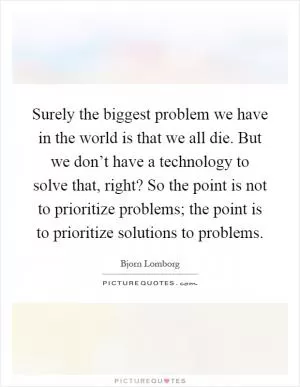Surely the biggest problem we have in the world is that we all die. But we don’t have a technology to solve that, right? So the point is not to prioritize problems; the point is to prioritize solutions to problems Picture Quote #1