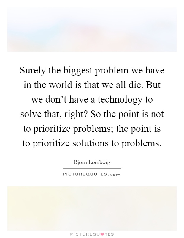 Surely the biggest problem we have in the world is that we all die. But we don't have a technology to solve that, right? So the point is not to prioritize problems; the point is to prioritize solutions to problems Picture Quote #1