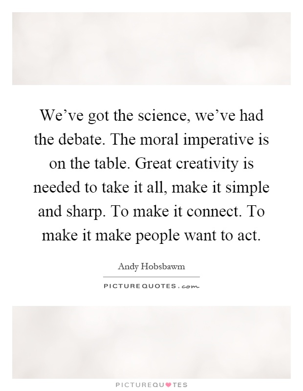 We've got the science, we've had the debate. The moral imperative is on the table. Great creativity is needed to take it all, make it simple and sharp. To make it connect. To make it make people want to act Picture Quote #1