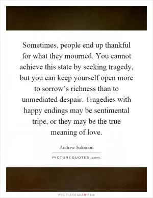 Sometimes, people end up thankful for what they mourned. You cannot achieve this state by seeking tragedy, but you can keep yourself open more to sorrow’s richness than to unmediated despair. Tragedies with happy endings may be sentimental tripe, or they may be the true meaning of love Picture Quote #1