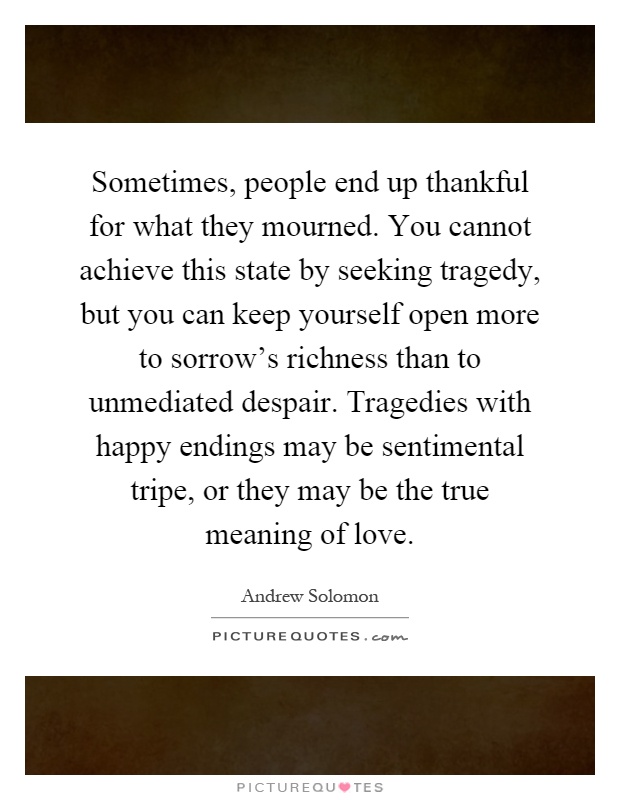 Sometimes, people end up thankful for what they mourned. You cannot achieve this state by seeking tragedy, but you can keep yourself open more to sorrow's richness than to unmediated despair. Tragedies with happy endings may be sentimental tripe, or they may be the true meaning of love Picture Quote #1