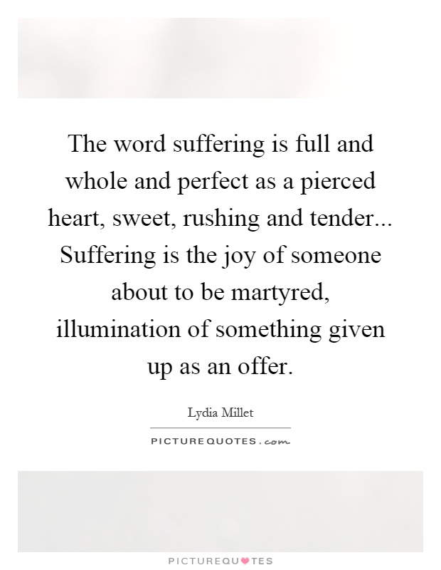 The word suffering is full and whole and perfect as a pierced heart, sweet, rushing and tender... Suffering is the joy of someone about to be martyred, illumination of something given up as an offer Picture Quote #1