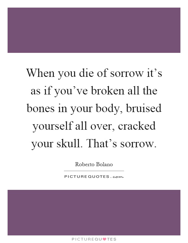 When you die of sorrow it's as if you've broken all the bones in your body, bruised yourself all over, cracked your skull. That's sorrow Picture Quote #1