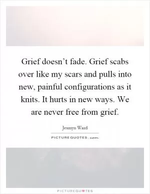 Grief doesn’t fade. Grief scabs over like my scars and pulls into new, painful configurations as it knits. It hurts in new ways. We are never free from grief Picture Quote #1