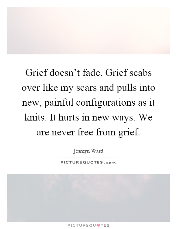 Grief doesn't fade. Grief scabs over like my scars and pulls into new, painful configurations as it knits. It hurts in new ways. We are never free from grief Picture Quote #1