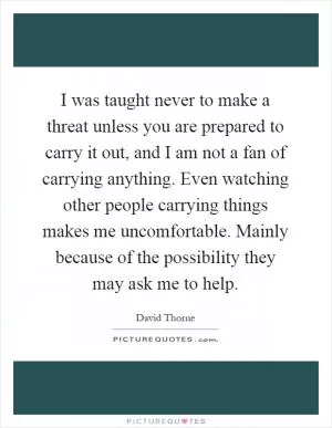 I was taught never to make a threat unless you are prepared to carry it out, and I am not a fan of carrying anything. Even watching other people carrying things makes me uncomfortable. Mainly because of the possibility they may ask me to help Picture Quote #1