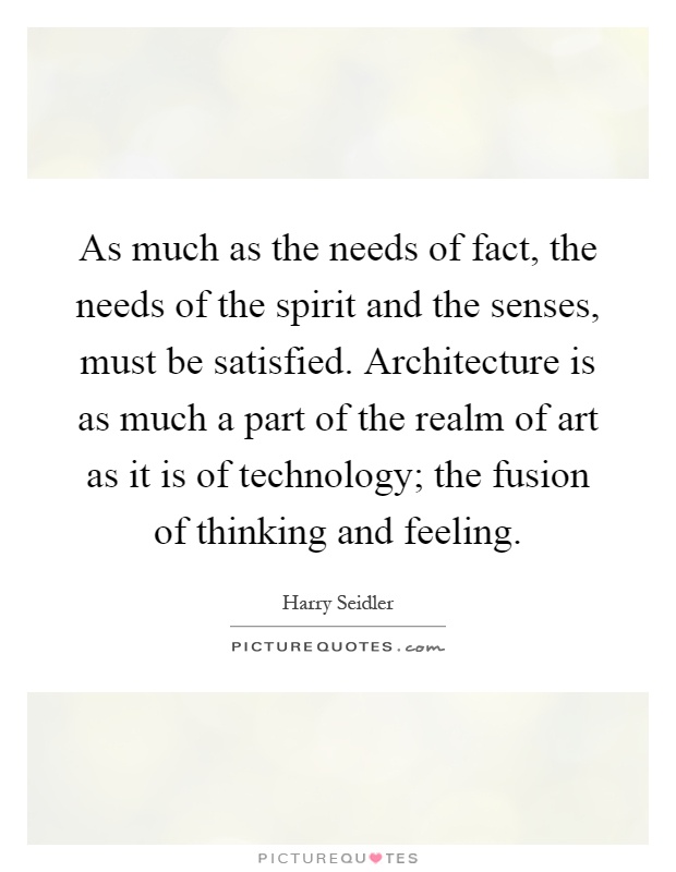 As much as the needs of fact, the needs of the spirit and the senses, must be satisfied. Architecture is as much a part of the realm of art as it is of technology; the fusion of thinking and feeling Picture Quote #1