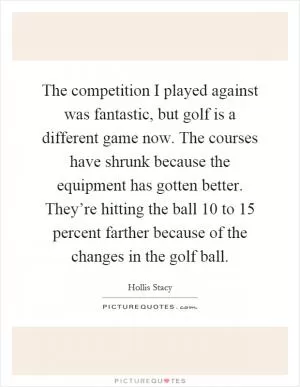 The competition I played against was fantastic, but golf is a different game now. The courses have shrunk because the equipment has gotten better. They’re hitting the ball 10 to 15 percent farther because of the changes in the golf ball Picture Quote #1