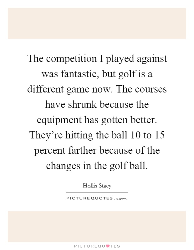 The competition I played against was fantastic, but golf is a different game now. The courses have shrunk because the equipment has gotten better. They're hitting the ball 10 to 15 percent farther because of the changes in the golf ball Picture Quote #1