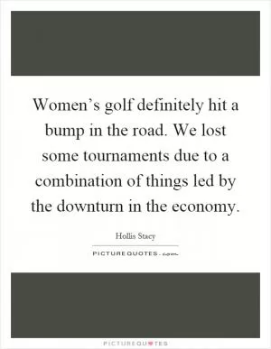 Women’s golf definitely hit a bump in the road. We lost some tournaments due to a combination of things led by the downturn in the economy Picture Quote #1