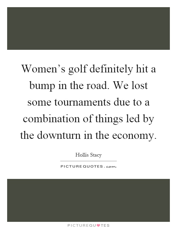 Women's golf definitely hit a bump in the road. We lost some tournaments due to a combination of things led by the downturn in the economy Picture Quote #1
