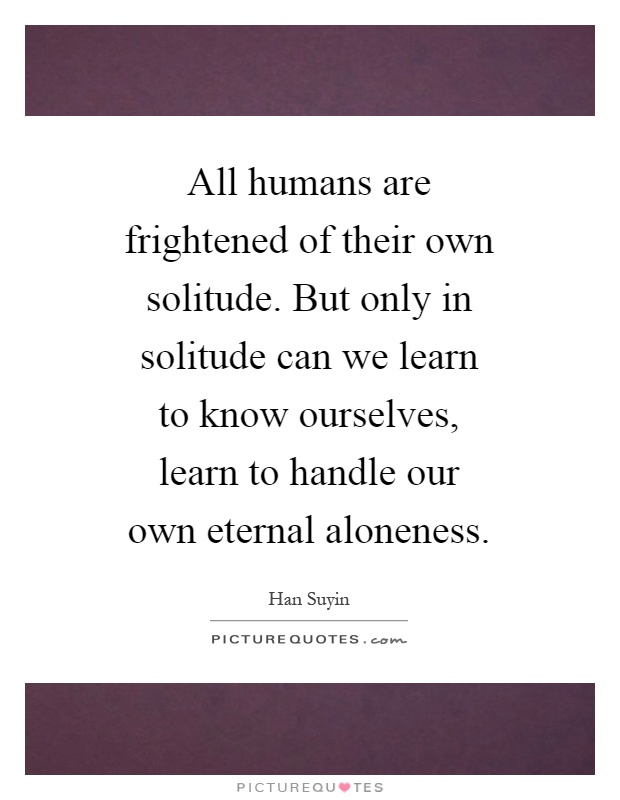 All humans are frightened of their own solitude. But only in solitude can we learn to know ourselves, learn to handle our own eternal aloneness Picture Quote #1