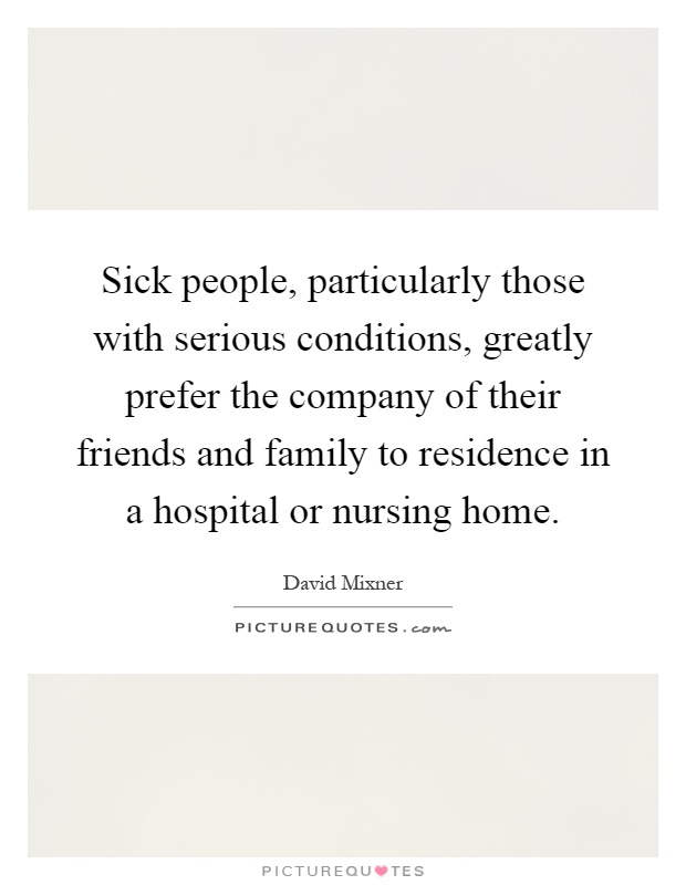 Sick people, particularly those with serious conditions, greatly prefer the company of their friends and family to residence in a hospital or nursing home Picture Quote #1