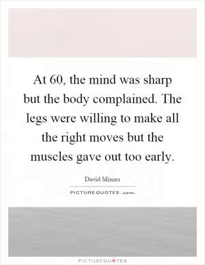 At 60, the mind was sharp but the body complained. The legs were willing to make all the right moves but the muscles gave out too early Picture Quote #1