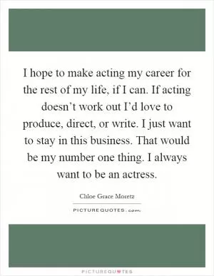 I hope to make acting my career for the rest of my life, if I can. If acting doesn’t work out I’d love to produce, direct, or write. I just want to stay in this business. That would be my number one thing. I always want to be an actress Picture Quote #1