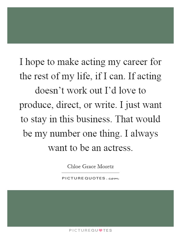 I hope to make acting my career for the rest of my life, if I can. If acting doesn't work out I'd love to produce, direct, or write. I just want to stay in this business. That would be my number one thing. I always want to be an actress Picture Quote #1
