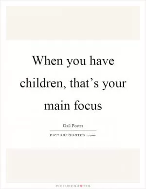 When you have children, that’s your main focus Picture Quote #1