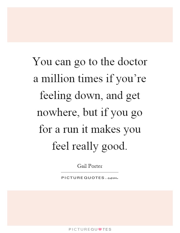 You can go to the doctor a million times if you're feeling down, and get nowhere, but if you go for a run it makes you feel really good Picture Quote #1
