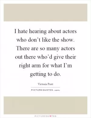 I hate hearing about actors who don’t like the show. There are so many actors out there who’d give their right arm for what I’m getting to do Picture Quote #1