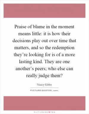 Praise of blame in the moment means little: it is how their decisions play out over time that matters, and so the redemption they’re looking for is of a more lasting kind. They are one another’s peers; who else can really judge them? Picture Quote #1